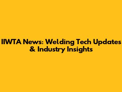 IIWTA News: Welding Tech Updates & Industry Insights