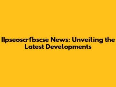 IIpseoscrfbscse News: Unveiling the Latest Developments