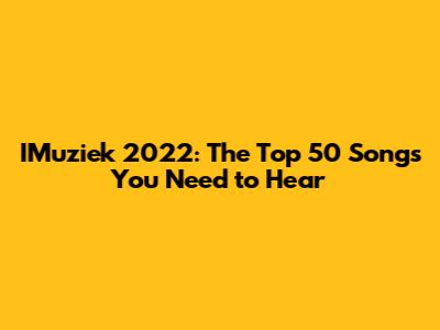 IMuziek 2022: The Top 50 Songs You Need to Hear