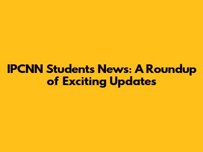 IPCNN Students News: A Roundup of Exciting Updates
