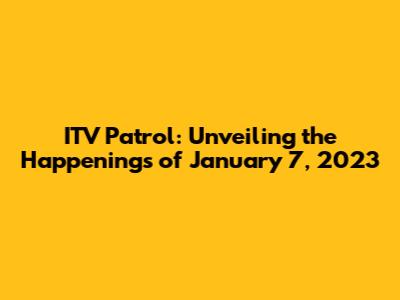 ITV Patrol: Unveiling the Happenings of January 7, 2023