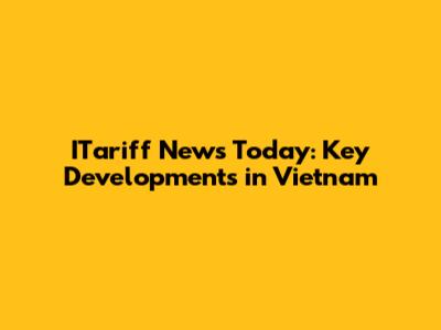 ITariff News Today: Key Developments in Vietnam