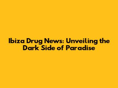 Ibiza Drug News: Unveiling the Dark Side of Paradise