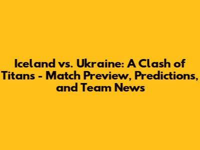 Iceland vs. Ukraine: A Clash of Titans - Match Preview, Predictions, and Team News