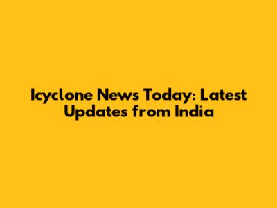 Icyclone News Today: Latest Updates from India