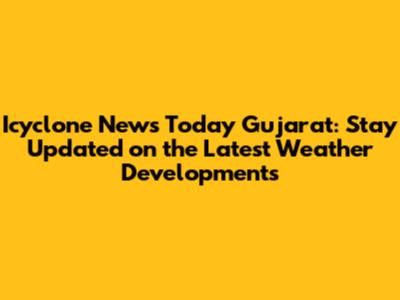 Icyclone News Today Gujarat: Stay Updated on the Latest Weather Developments