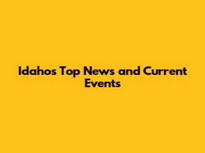 Idaho's Top News and Current Events