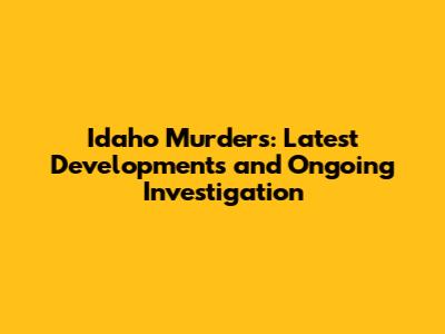 Idaho Murders: Latest Developments and Ongoing Investigation
