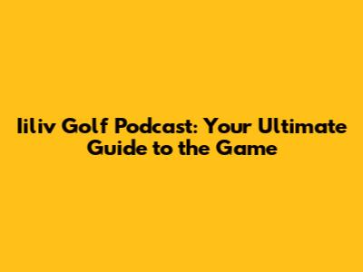Iiliv Golf Podcast: Your Ultimate Guide to the Game