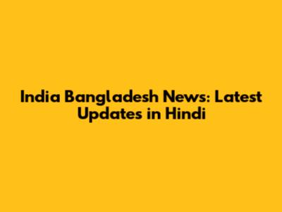 India Bangladesh News: Latest Updates in Hindi