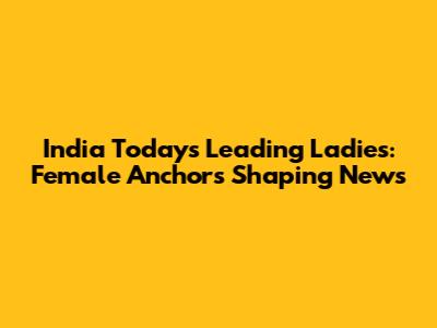 India Today's Leading Ladies: Female Anchors Shaping News