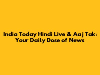India Today Hindi Live & Aaj Tak: Your Daily Dose of News