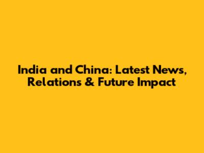 India and China: Latest News, Relations & Future Impact