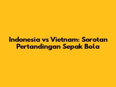 Indonesia vs Vietnam: Sorotan Pertandingan Sepak Bola