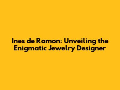 Ines de Ramon: Unveiling the Enigmatic Jewelry Designer