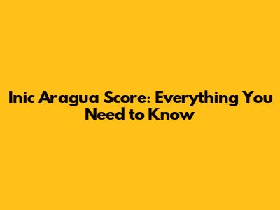 Inic Aragua Score: Everything You Need to Know