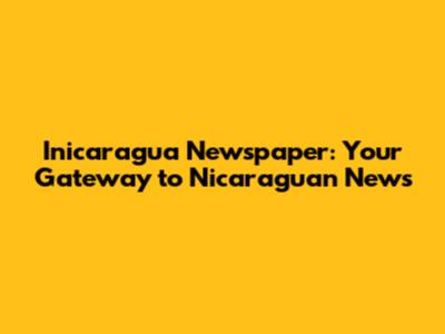 Inicaragua Newspaper: Your Gateway to Nicaraguan News