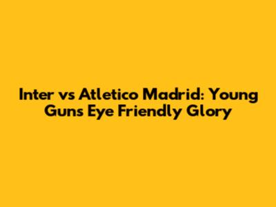 Inter vs Atletico Madrid: Young Guns Eye Friendly Glory