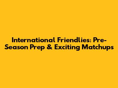 International Friendlies: Pre-Season Prep & Exciting Matchups