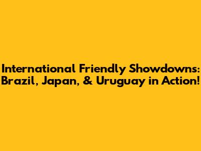 International Friendly Showdowns: Brazil, Japan, & Uruguay in Action!
