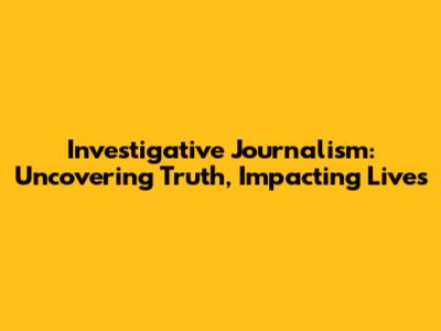 Investigative Journalism: Uncovering Truth, Impacting Lives
