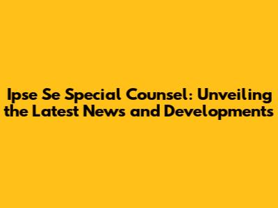 Ipse Se Special Counsel: Unveiling the Latest News and Developments
