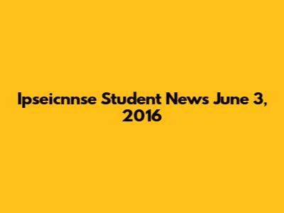 Ipseicnnse Student News June 3, 2016