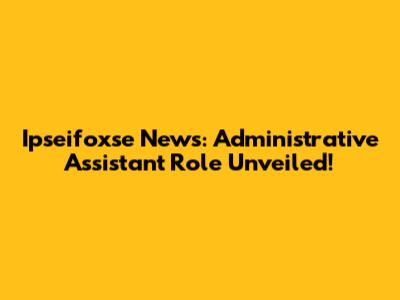 Ipseifoxse News: Administrative Assistant Role Unveiled!