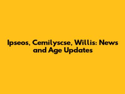 Ipseos, Cemilyscse, Willis: News and Age Updates