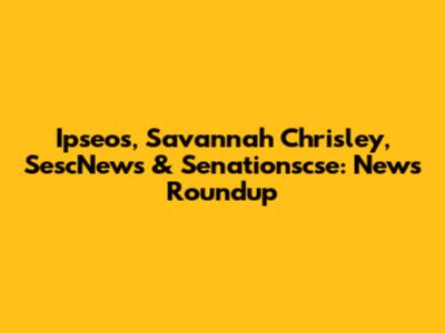 Ipseos, Savannah Chrisley, SescNews & Senationscse: News Roundup