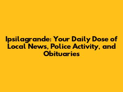 Ipsilagrande: Your Daily Dose of Local News, Police Activity, and Obituaries