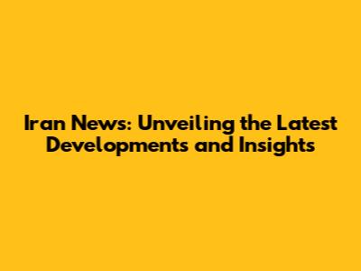 Iran News: Unveiling the Latest Developments and Insights