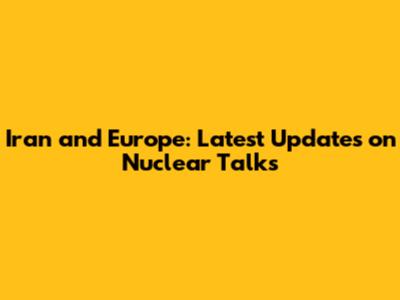 Iran and Europe: Latest Updates on Nuclear Talks