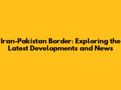Iran-Pakistan Border: Exploring the Latest Developments and News