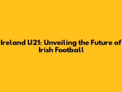 Ireland U21: Unveiling the Future of Irish Football