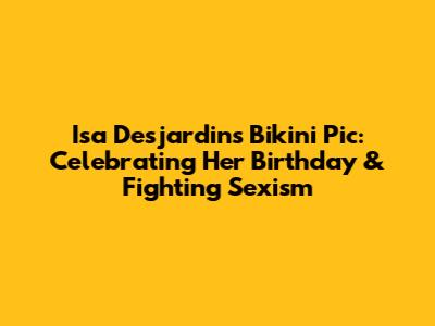 Isa Desjardins' Bikini Pic: Celebrating Her Birthday & Fighting Sexism