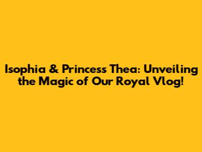 Isophia & Princess Thea: Unveiling the Magic of Our Royal Vlog!