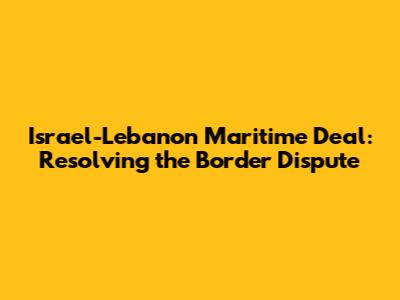Israel-Lebanon Maritime Deal: Resolving the Border Dispute