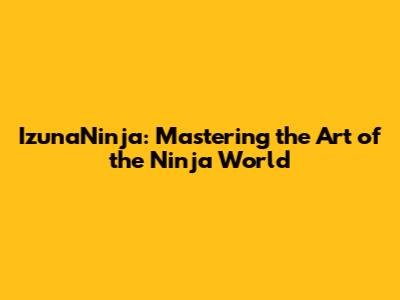 IzunaNinja: Mastering the Art of the Ninja World