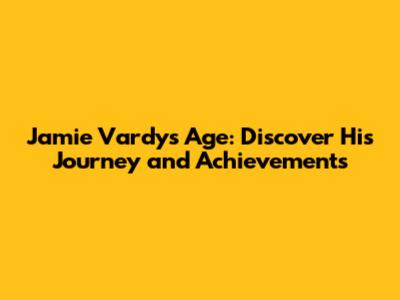 Jamie Vardy's Age: Discover His Journey and Achievements