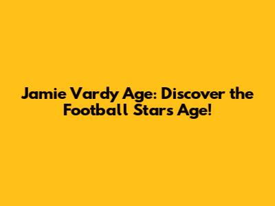 Jamie Vardy Age: Discover the Football Star's Age!