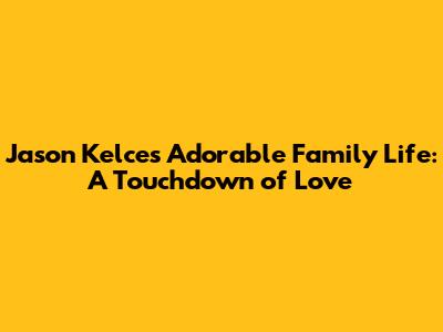Jason Kelce's Adorable Family Life: A Touchdown of Love