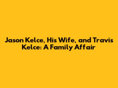 Jason Kelce, His Wife, and Travis Kelce: A Family Affair