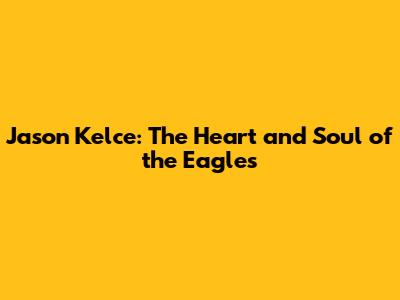 Jason Kelce: The Heart and Soul of the Eagles