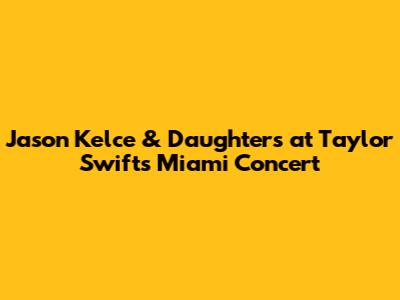 Jason Kelce & Daughters at Taylor Swift's Miami Concert