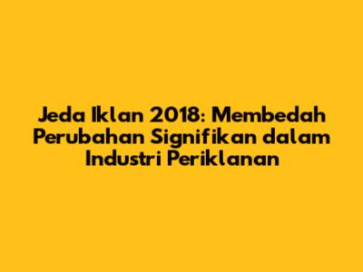 Jeda Iklan 2018: Membedah Perubahan Signifikan dalam Industri Periklanan