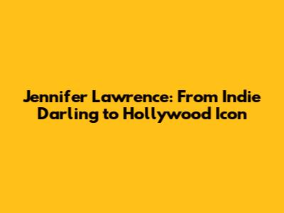 Jennifer Lawrence: From Indie Darling to Hollywood Icon