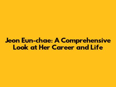Jeon Eun-chae: A Comprehensive Look at Her Career and Life