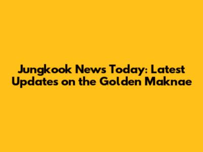 Jungkook News Today: Latest Updates on the Golden Maknae
