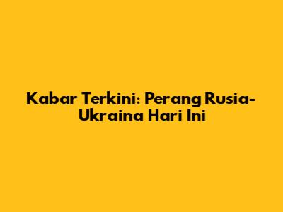 Kabar Terkini: Perang Rusia-Ukraina Hari Ini